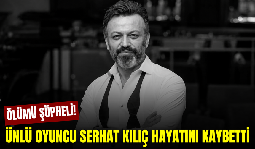 Ünlü oyuncu Serhat Kılıç hayatını kaybetti!